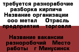 требуется разнорабочие разборка кирпича › Название организации ­ ооо метал  › Отрасль предприятия ­ торговля › Название вакансии ­ разноробочий › Место работы ­ г Минусинск ул комсомольская 58  › Минимальный оклад ­ 1 › Максимальный оклад ­ 2 - Красноярский край, Минусинский р-н Работа » Вакансии   